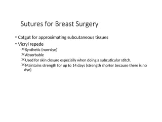 Sutures for Breast Surgery
• Catgut for approximating subcutaneous tissues
• Vicryl repede
Synthetic (non-dye)
Absorbable
Used for skin closure especially when doing a subcuticular stitch.
Maintains strength for up to 14 days (strength shorter because there is no
dye)
 