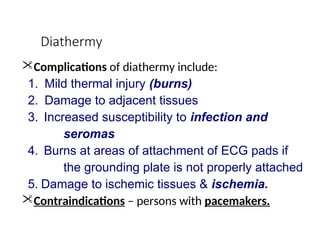 Diathermy
Complications of diathermy include:
1. Mild thermal injury (burns)
2. Damage to adjacent tissues
3. Increased susceptibility to infection and
seromas
4. Burns at areas of attachment of ECG pads if
the grounding plate is not properly attached
5. Damage to ischemic tissues & ischemia.
Contraindications – persons with pacemakers.
 