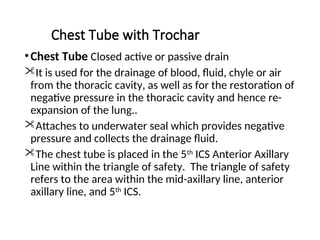 Chest Tube with Trochar
•Chest Tube Closed active or passive drain
It is used for the drainage of blood, fluid, chyle or air
from the thoracic cavity, as well as for the restoration of
negative pressure in the thoracic cavity and hence re-
expansion of the lung..
Attaches to underwater seal which provides negative
pressure and collects the drainage fluid.
The chest tube is placed in the 5th
ICS Anterior Axillary
Line within the triangle of safety. The triangle of safety
refers to the area within the mid-axillary line, anterior
axillary line, and 5th
ICS.
 