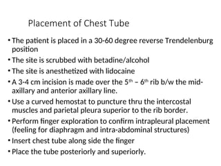 Placement of Chest Tube
• The patient is placed in a 30-60 degree reverse Trendelenburg
position
• The site is scrubbed with betadine/alcohol
• The site is anesthetized with lidocaine
• A 3-4 cm incision is made over the 5th
– 6th
rib b/w the mid-
axillary and anterior axillary line.
• Use a curved hemostat to puncture thru the intercostal
muscles and parietal pleura superior to the rib border.
• Perform finger exploration to confirm intrapleural placement
(feeling for diaphragm and intra-abdominal structures)
• Insert chest tube along side the finger
• Place the tube posteriorly and superiorly.
 