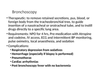 Bronchoscopy
• Therapeutic: to remove retained secretions, pus, blood, or
foreign body from the tracheobronchial tree, to guide
insertion of a nasotracheal or orotracheal tube, and to instill
drugs directly to a specific lung area.
• Requirements: NPO for 4 hrs, Pre-medication with Atropine
and codeine, IV access, ECG and intermittent BP monitoring,
pulse oximetry, local anaesthesia, and sedation
• Complications:
• Respiratory depression from sedatives
• Hemorrhage (especially if biopsy is performed)
• Pneumothorax
• Cardiac arrhythmias
• Post bronchoscopy fever with no bacteremia
 