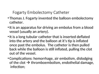Fogarty Embolectomy Catheter
•Thomas J. Fogarty invented the balloon embolectomy
catheter.
•It is an apparatus for driving an embolus from a blood
vessel (usually an artery).
•It is a long tubular catheter that is inserted deflated
into the artery and the balloon at it’s tip is inflated
once past the embolus. The catheter is then pulled
back while the balloon is still inflated, pulling the clot
out of the vessel.
•Complications: hemorrhage, air embolism, dislodging
of the clot  thromboembolism, endothelial damage,
infection;
 