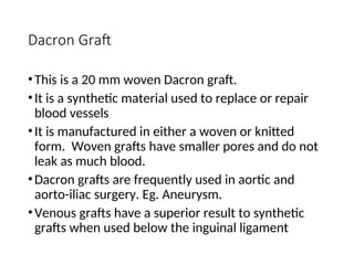 Dacron Graft
•This is a 20 mm woven Dacron graft.
•It is a synthetic material used to replace or repair
blood vessels
•It is manufactured in either a woven or knitted
form. Woven grafts have smaller pores and do not
leak as much blood.
•Dacron grafts are frequently used in aortic and
aorto-iliac surgery. Eg. Aneurysm.
•Venous grafts have a superior result to synthetic
grafts when used below the inguinal ligament
 