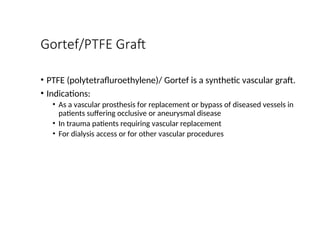 Gortef/PTFE Graft
• PTFE (polytetrafluroethylene)/ Gortef is a synthetic vascular graft.
• Indications:
• As a vascular prosthesis for replacement or bypass of diseased vessels in
patients suffering occlusive or aneurysmal disease
• In trauma patients requiring vascular replacement
• For dialysis access or for other vascular procedures
 