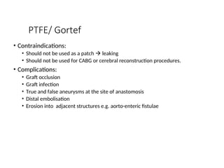 PTFE/ Gortef
• Contraindications:
• Should not be used as a patch  leaking
• Should not be used for CABG or cerebral reconstruction procedures.
• Complications:
• Graft occlusion
• Graft infection
• True and false aneurysms at the site of anastomosis
• Distal embolisation
• Erosion into adjacent structures e.g. aorto-enteric fistulae
 