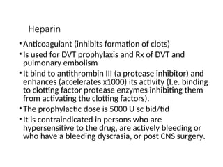 Heparin
•Anticoagulant (inhibits formation of clots)
•Is used for DVT prophylaxis and Rx of DVT and
pulmonary embolism
•It bind to antithrombin III (a protease inhibitor) and
enhances (accelerates x1000) its activity (I.e. binding
to clotting factor protease enzymes inhibiting them
from activating the clotting factors).
•The prophylactic dose is 5000 U sc bid/tid
•It is contraindicated in persons who are
hypersensitive to the drug, are actively bleeding or
who have a bleeding dyscrasia, or post CNS surgery.
 
