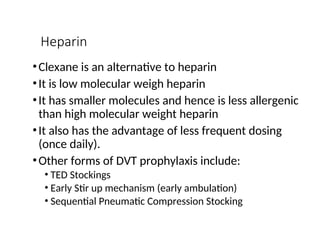 Heparin
•Clexane is an alternative to heparin
•It is low molecular weigh heparin
•It has smaller molecules and hence is less allergenic
than high molecular weight heparin
•It also has the advantage of less frequent dosing
(once daily).
•Other forms of DVT prophylaxis include:
• TED Stockings
• Early Stir up mechanism (early ambulation)
• Sequential Pneumatic Compression Stocking
 