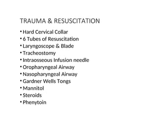 TRAUMA & RESUSCITATION
• Hard Cervical Collar
• 6 Tubes of Resuscitation
• Laryngoscope & Blade
• Tracheostomy
• Intraosseous Infusion needle
• Oropharyngeal Airway
• Nasopharyngeal Airway
• Gardner Wells Tongs
• Mannitol
• Steroids
• Phenytoin
 