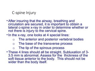 C-spine Injury
• After insuring that the airway, breathing and
circulation are secured, it is important to obtain a
lateral c-spine x-ray in order to determine whether or
not there is injury to the cervical spine.
• In the x-ray, one looks at 4 special lines:
o The anterior and posterior vertebral bodies
o The base of the transverse process
o The tip of the spinous process
• These 4 lines should all be straight. Subluxation of 3-
3.5 mm is abnormal. Assess for the thickness of the
soft tissue anterior to the body. This should not be
wider than the body itself.
 