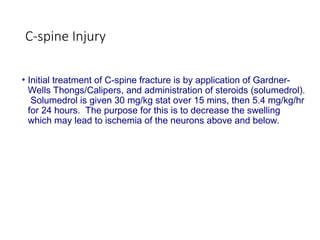 C-spine Injury
• Initial treatment of C-spine fracture is by application of Gardner-
Wells Thongs/Calipers, and administration of steroids (solumedrol).
Solumedrol is given 30 mg/kg stat over 15 mins, then 5.4 mg/kg/hr
for 24 hours. The purpose for this is to decrease the swelling
which may lead to ischemia of the neurons above and below.
 