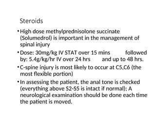Steroids
•High dose methylprednisolone succinate
(Solumedrol) is important in the management of
spinal injury
•Dose: 30mg/kg IV STAT over 15 mins followed
by: 5.4g/kg/hr IV over 24 hrs and up to 48 hrs.
•C-spine injury is most likely to occur at C5,C6 (the
most flexible portion)
•In assessing the patient, the anal tone is checked
(everything above S2-S5 is intact if normal); A
neurological examination should be done each time
the patient is moved.
 
