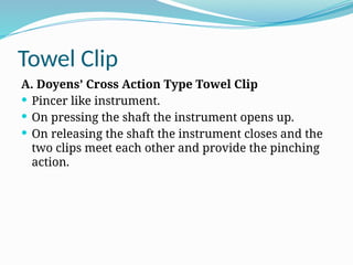 Towel Clip
A. Doyens’ Cross Action Type Towel Clip
 Pincer like instrument.
 On pressing the shaft the instrument opens up.
 On releasing the shaft the instrument closes and the
two clips meet each other and provide the pinching
action.
 
