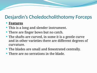 Desjardin’s Choledocholithotomy Forceps
 Features
 This is a long and slender instrument.
 There are finger bows but no catch.
 The shafts are curved, in some it is a gentle curve
and in other varieties there are different degrees of
curvature.
 The blades are small and fenestrated centrally.
 There are no serrations in the blade.
 