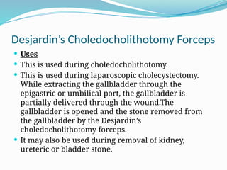 Desjardin’s Choledocholithotomy Forceps
 Uses
 This is used during choledocholithotomy.
 This is used during laparoscopic cholecystectomy.
While extracting the gallbladder through the
epigastric or umbilical port, the gallbladder is
partially delivered through the wound.The
gallbladder is opened and the stone removed from
the gallbladder by the Desjardin’s
choledocholithotomy forceps.
 It may also be used during removal of kidney,
ureteric or bladder stone.
 