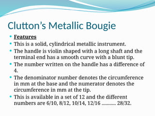Clutton’s Metallic Bougie
 Features
 This is a solid, cylindrical metallic instrument.
 The handle is violin shaped with a long shaft and the
terminal end has a smooth curve with a blunt tip.
 The number written on the handle has a difference of
4.
 The denominator number denotes the circumference
in mm at the base and the numerator denotes the
circumference in mm at the tip.
 This is available in a set of 12 and the different
numbers are 6/10, 8/12, 10/14, 12/16 ........... 28/32.
 