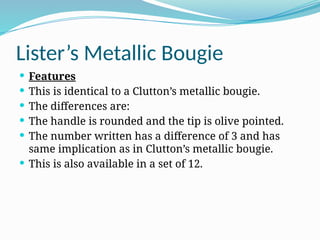 Lister’s Metallic Bougie
 Features
 This is identical to a Clutton’s metallic bougie.
 The differences are:
 The handle is rounded and the tip is olive pointed.
 The number written has a difference of 3 and has
same implication as in Clutton’s metallic bougie.
 This is also available in a set of 12.
 