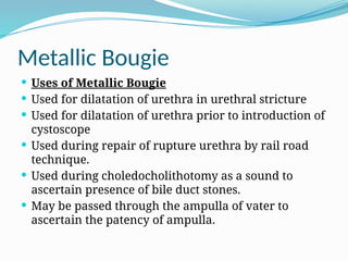 Metallic Bougie
 Uses of Metallic Bougie
 Used for dilatation of urethra in urethral stricture
 Used for dilatation of urethra prior to introduction of
cystoscope
 Used during repair of rupture urethra by rail road
technique.
 Used during choledocholithotomy as a sound to
ascertain presence of bile duct stones.
 May be passed through the ampulla of vater to
ascertain the patency of ampulla.
 