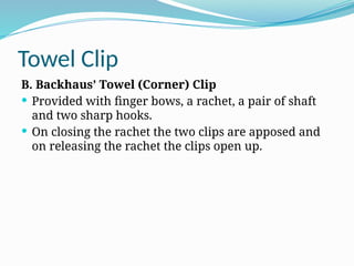 Towel Clip
B. Backhaus’ Towel (Corner) Clip
 Provided with finger bows, a rachet, a pair of shaft
and two sharp hooks.
 On closing the rachet the two clips are apposed and
on releasing the rachet the clips open up.
 