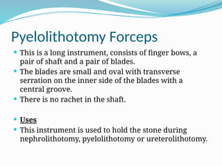 Pyelolithotomy Forceps
 This is a long instrument, consists of finger bows, a
pair of shaft and a pair of blades.
 The blades are small and oval with transverse
serration on the inner side of the blades with a
central groove.
 There is no rachet in the shaft.
 Uses
 This instrument is used to hold the stone during
nephrolithotomy, pyelolithotomy or ureterolithotomy.
 