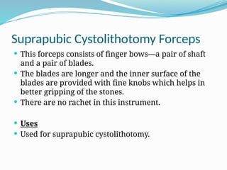 Suprapubic Cystolithotomy Forceps
 This forceps consists of finger bows—a pair of shaft
and a pair of blades.
 The blades are longer and the inner surface of the
blades are provided with fine knobs which helps in
better gripping of the stones.
 There are no rachet in this instrument.
 Uses
 Used for suprapubic cystolithotomy.
 