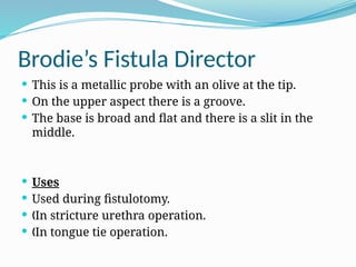Brodie’s Fistula Director
 This is a metallic probe with an olive at the tip.
 On the upper aspect there is a groove.
 The base is broad and flat and there is a slit in the
middle.
 Uses
 Used during fistulotomy.
 In stricture urethra operation.
„
 In tongue tie operation.
„
 