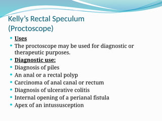 Kelly’s Rectal Speculum
(Proctoscope)
 Uses
 The proctoscope may be used for diagnostic or
therapeutic purposes.
 Diagnostic use:
 Diagnosis of piles
 An anal or a rectal polyp
 Carcinoma of anal canal or rectum
 Diagnosis of ulcerative colitis
 Internal opening of a perianal fistula
 Apex of an intussusception
 