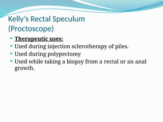 Kelly’s Rectal Speculum
(Proctoscope)
 Therapeutic uses:
 Used during injection sclerotherapy of piles.
 Used during polypectomy
 Used while taking a biopsy from a rectal or an anal
growth.
 