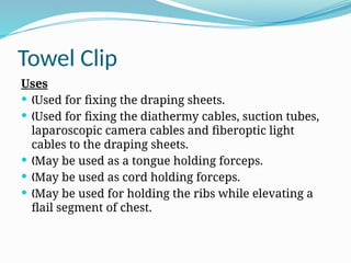Towel Clip
Uses
 Used for fixing the draping sheets.
„
 Used for fixing the diathermy cables, suction tubes,
„
laparoscopic camera cables and fiberoptic light
cables to the draping sheets.
 May be used as a tongue holding forceps.
„
 May be used as cord holding forceps.
„
 May be used for holding the ribs while elevating a
„
flail segment of chest.
 