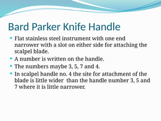 Bard Parker Knife Handle
 Flat stainless steel instrument with one end
narrower with a slot on either side for attaching the
scalpel blade.
 A number is written on the handle.
 The numbers maybe 3, 5, 7 and 4.
 In scalpel handle no. 4 the site for attachment of the
blade is little wider than the handle number 3, 5 and
7 where it is little narrower.
 