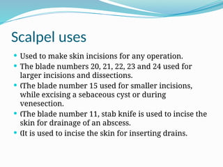 Scalpel uses
 Used to make skin incisions for any operation.
 The blade numbers 20, 21, 22, 23 and 24 used for
larger incisions and dissections.
 The blade number 15 used for smaller incisions,
„
while excising a sebaceous cyst or during
venesection.
 The blade number 11, stab knife is used to incise the
„
skin for drainage of an abscess.
 It is used to incise the skin for inserting drains.
„
 