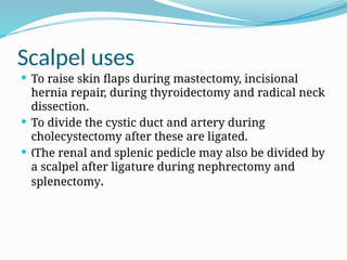 Scalpel uses
 To raise skin flaps during mastectomy, incisional
hernia repair, during thyroidectomy and radical neck
dissection.
 To divide the cystic duct and artery during
cholecystectomy after these are ligated.
 The renal and splenic pedicle may also be divided by
„
a scalpel after ligature during nephrectomy and
splenectomy.
 