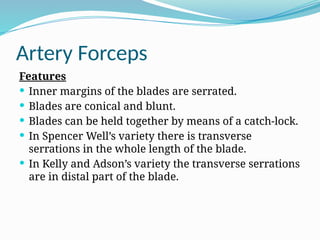 Artery Forceps
Features
 Inner margins of the blades are serrated.
 Blades are conical and blunt.
 Blades can be held together by means of a catch-lock.
 In Spencer Well’s variety there is transverse
serrations in the whole length of the blade.
 In Kelly and Adson’s variety the transverse serrations
are in distal part of the blade.
 