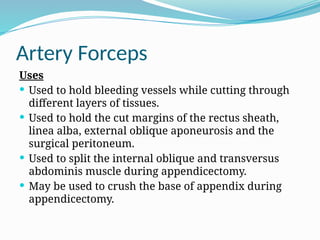 Artery Forceps
Uses
 Used to hold bleeding vessels while cutting through
different layers of tissues.
 Used to hold the cut margins of the rectus sheath,
linea alba, external oblique aponeurosis and the
surgical peritoneum.
 Used to split the internal oblique and transversus
abdominis muscle during appendicectomy.
 May be used to crush the base of appendix during
appendicectomy.
 