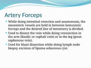 Artery Forceps
 While doing intestinal resection and anastomosis, the
mesenteric vessels are held in between hemostatic
forceps and the desired line of mesentery is divided.
 Used to dissect the vein while doing venesection in
the arm (Basilic or cephali vein) or in the leg (great
saphenous vein).
 Used for blunt dissection while doing lymph node
biopsy, excision of lipoma sebaceous cyst.
 