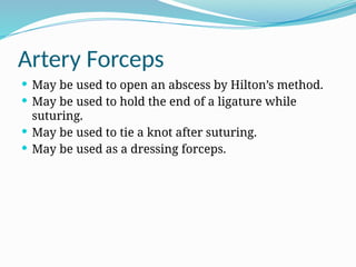 Artery Forceps
 May be used to open an abscess by Hilton’s method.
 May be used to hold the end of a ligature while
suturing.
 May be used to tie a knot after suturing.
 May be used as a dressing forceps.
 