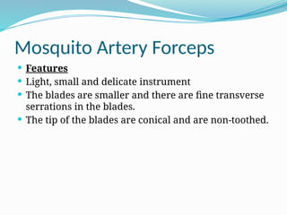 Mosquito Artery Forceps
 Features
 Light, small and delicate instrument
 The blades are smaller and there are fine transverse
serrations in the blades.
 The tip of the blades are conical and are non-toothed.
 