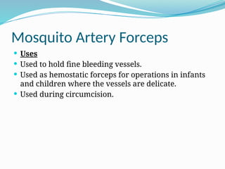 Mosquito Artery Forceps
 Uses
 Used to hold fine bleeding vessels.
 Used as hemostatic forceps for operations in infants
and children where the vessels are delicate.
 Used during circumcision.
 