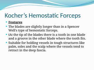 Kocher’s Hemostatic Forceps
 Features
 The blades are slightly longer than in a Spencer
Well's type of hemostatic forceps.
 At the tip of the blades there is a tooth in one blade
„
and a groove in the other blade where the tooth fits.
 Suitable for holding vessels in tough structures like
palm, soles and the scalp where the vessels tend to
retract in the deep fascia.
 