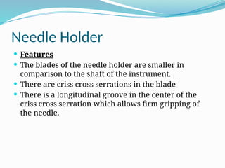 Needle Holder
 Features
 The blades of the needle holder are smaller in
comparison to the shaft of the instrument.
 There are criss cross serrations in the blade
 There is a longitudinal groove in the center of the
criss cross serration which allows firm gripping of
the needle.
 