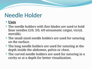 Needle Holder
 Uses
 The needle holders with fine blades are used to hold
finer needles (2/0, 3/0, 4/0 atraumatic catgut, vicryl,
mersilk).
 The small sized needle holders are used for suturing
on the surface.
 The long needle holders are used for suturing at the
depth inside the abdomen, pelvis or chest.
 The curved needle holders are used for suturing in a
cavity or at a depth for better visualization.
 