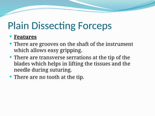 Plain Dissecting Forceps
 Features
 There are grooves on the shaft of the instrument
which allows easy gripping.
 There are transverse serrations at the tip of the
blades which helps in lifting the tissues and the
needle during suturing.
 There are no tooth at the tip.
 