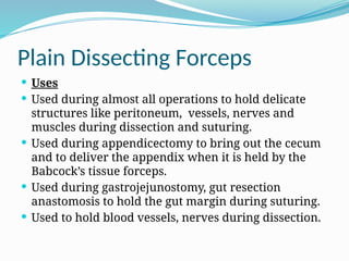 Plain Dissecting Forceps
 Uses
 Used during almost all operations to hold delicate
structures like peritoneum, vessels, nerves and
muscles during dissection and suturing.
 Used during appendicectomy to bring out the cecum
and to deliver the appendix when it is held by the
Babcock’s tissue forceps.
 Used during gastrojejunostomy, gut resection
anastomosis to hold the gut margin during suturing.
 Used to hold blood vessels, nerves during dissection.
 
