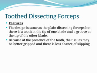 Toothed Dissecting Forceps
 Features
 The design is same as the plain dissecting forceps but
there is a tooth at the tip of one blade and a groove at
the tip of the other blade.
 Because of the presence of the tooth, the tissues may
be better gripped and there is less chance of slipping.
 