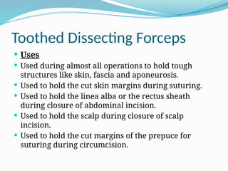 Toothed Dissecting Forceps
 Uses
 Used during almost all operations to hold tough
structures like skin, fascia and aponeurosis.
 Used to hold the cut skin margins during suturing.
 Used to hold the linea alba or the rectus sheath
during closure of abdominal incision.
 Used to hold the scalp during closure of scalp
incision.
 Used to hold the cut margins of the prepuce for
suturing during circumcision.
 