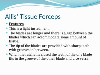 Allis’ Tissue Forceps
 Features
 This is a light instrument.
 The blades are longer and there is a gap between the
blades which can accommodate some amount of
tissue.
 The tip of the blades are provided with sharp teeth
with grooves in between.
 When the ratchet is closed the teeth of the one blade
fits in the groove of the other blade and vice versa
 