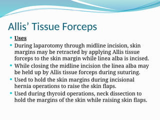 Allis’ Tissue Forceps
 Uses
 During laparotomy through midline incision, skin
margins may be retracted by applying Allis tissue
forceps to the skin margin while linea alba is incised.
 While closing the midline incision the linea alba may
be held up by Allis tissue forceps during suturing.
 Used to hold the skin margins during incisional
hernia operations to raise the skin flaps.
 Used during thyroid operations, neck dissection to
hold the margins of the skin while raising skin flaps.
 