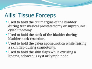 Allis’ Tissue Forceps
 Used to hold the cut margins of the bladder
during transvesical prostatectomy or suprapubic
cystolithotomy.
 Used to hold the neck of the bladder during
bladder neck resection.
 Used to hold the galea aponeurotica while raising
a skin flap during craniotomy.
 Used to hold the skin flaps while excising a
lipoma, sebaceous cyst or lymph node.
 