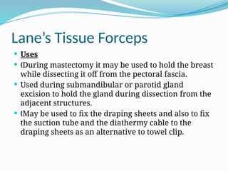 Lane’s Tissue Forceps
 Uses
 During mastectomy it may be used to hold the breast
„
while dissecting it off from the pectoral fascia.
 Used during submandibular or parotid gland
excision to hold the gland during dissection from the
adjacent structures.
 May be used to fix the draping sheets and also to fix
„
the suction tube and the diathermy cable to the
draping sheets as an alternative to towel clip.
 