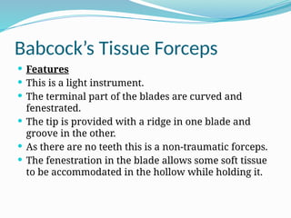 Babcock’s Tissue Forceps
 Features
 This is a light instrument.
 The terminal part of the blades are curved and
fenestrated.
 The tip is provided with a ridge in one blade and
groove in the other.
 As there are no teeth this is a non-traumatic forceps.
 The fenestration in the blade allows some soft tissue
to be accommodated in the hollow while holding it.
 