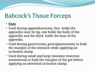 Babcock’s Tissue Forceps
 Uses
 Used during appendicectomy. One holds the
appendix near its tip, one holds the body of the
appendix and the third holds the base of the
appendix.
 Used during gastrectomy, gastrojejunostomy to hold
the margins of the stomach while applying an
occlusion clamp.
 Used during small and large intestine resection
anastomosis to hold the margins of the gut before
applying an intestinal occlusion clamp.
 